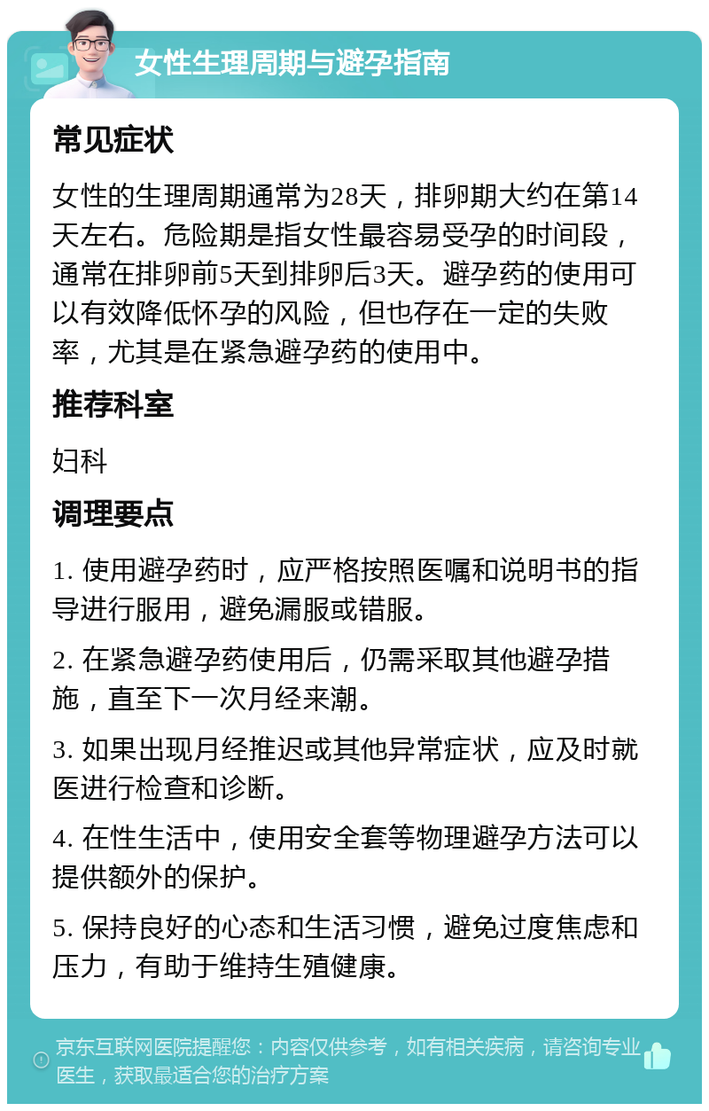 女性生理周期与避孕指南 常见症状 女性的生理周期通常为28天，排卵期大约在第14天左右。危险期是指女性最容易受孕的时间段，通常在排卵前5天到排卵后3天。避孕药的使用可以有效降低怀孕的风险，但也存在一定的失败率，尤其是在紧急避孕药的使用中。 推荐科室 妇科 调理要点 1. 使用避孕药时，应严格按照医嘱和说明书的指导进行服用，避免漏服或错服。 2. 在紧急避孕药使用后，仍需采取其他避孕措施，直至下一次月经来潮。 3. 如果出现月经推迟或其他异常症状，应及时就医进行检查和诊断。 4. 在性生活中，使用安全套等物理避孕方法可以提供额外的保护。 5. 保持良好的心态和生活习惯，避免过度焦虑和压力，有助于维持生殖健康。