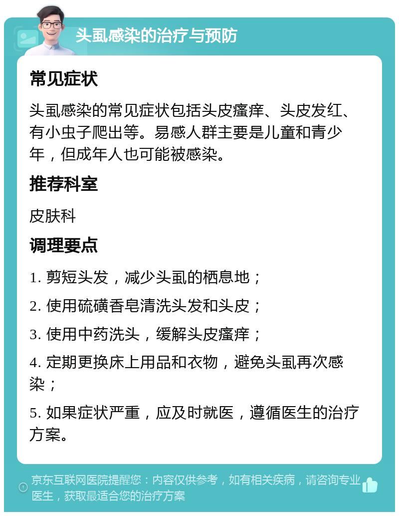 头虱感染的治疗与预防 常见症状 头虱感染的常见症状包括头皮瘙痒、头皮发红、有小虫子爬出等。易感人群主要是儿童和青少年，但成年人也可能被感染。 推荐科室 皮肤科 调理要点 1. 剪短头发，减少头虱的栖息地； 2. 使用硫磺香皂清洗头发和头皮； 3. 使用中药洗头，缓解头皮瘙痒； 4. 定期更换床上用品和衣物，避免头虱再次感染； 5. 如果症状严重，应及时就医，遵循医生的治疗方案。