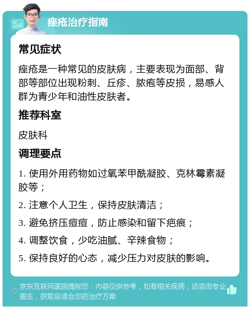 痤疮治疗指南 常见症状 痤疮是一种常见的皮肤病，主要表现为面部、背部等部位出现粉刺、丘疹、脓疱等皮损，易感人群为青少年和油性皮肤者。 推荐科室 皮肤科 调理要点 1. 使用外用药物如过氧苯甲酰凝胶、克林霉素凝胶等； 2. 注意个人卫生，保持皮肤清洁； 3. 避免挤压痘痘，防止感染和留下疤痕； 4. 调整饮食，少吃油腻、辛辣食物； 5. 保持良好的心态，减少压力对皮肤的影响。