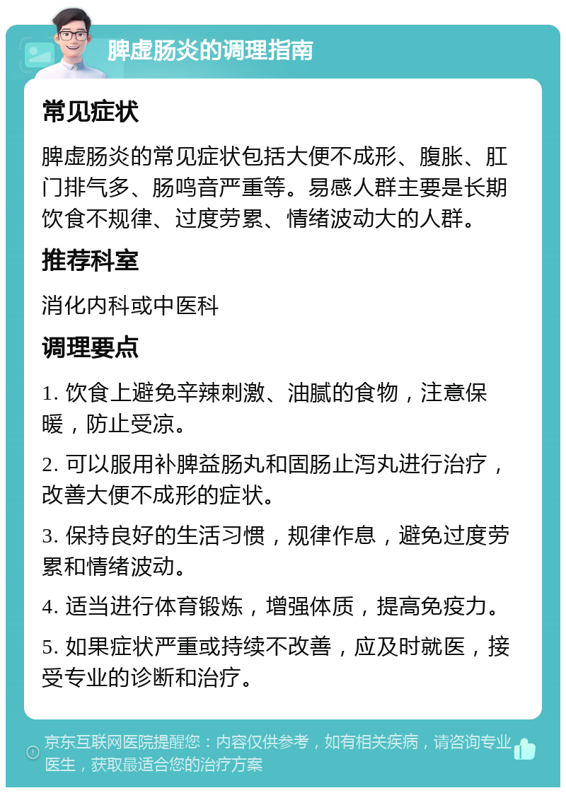 脾虚肠炎的调理指南 常见症状 脾虚肠炎的常见症状包括大便不成形、腹胀、肛门排气多、肠鸣音严重等。易感人群主要是长期饮食不规律、过度劳累、情绪波动大的人群。 推荐科室 消化内科或中医科 调理要点 1. 饮食上避免辛辣刺激、油腻的食物，注意保暖，防止受凉。 2. 可以服用补脾益肠丸和固肠止泻丸进行治疗，改善大便不成形的症状。 3. 保持良好的生活习惯，规律作息，避免过度劳累和情绪波动。 4. 适当进行体育锻炼，增强体质，提高免疫力。 5. 如果症状严重或持续不改善，应及时就医，接受专业的诊断和治疗。