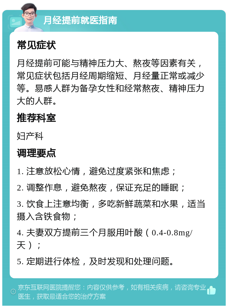 月经提前就医指南 常见症状 月经提前可能与精神压力大、熬夜等因素有关，常见症状包括月经周期缩短、月经量正常或减少等。易感人群为备孕女性和经常熬夜、精神压力大的人群。 推荐科室 妇产科 调理要点 1. 注意放松心情，避免过度紧张和焦虑； 2. 调整作息，避免熬夜，保证充足的睡眠； 3. 饮食上注意均衡，多吃新鲜蔬菜和水果，适当摄入含铁食物； 4. 夫妻双方提前三个月服用叶酸（0.4-0.8mg/天）； 5. 定期进行体检，及时发现和处理问题。