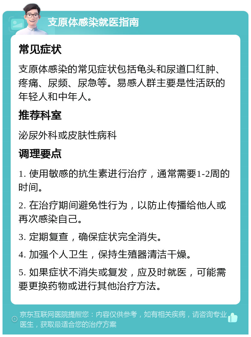 支原体感染就医指南 常见症状 支原体感染的常见症状包括龟头和尿道口红肿、疼痛、尿频、尿急等。易感人群主要是性活跃的年轻人和中年人。 推荐科室 泌尿外科或皮肤性病科 调理要点 1. 使用敏感的抗生素进行治疗，通常需要1-2周的时间。 2. 在治疗期间避免性行为，以防止传播给他人或再次感染自己。 3. 定期复查，确保症状完全消失。 4. 加强个人卫生，保持生殖器清洁干燥。 5. 如果症状不消失或复发，应及时就医，可能需要更换药物或进行其他治疗方法。