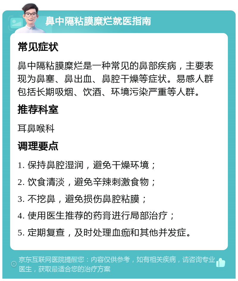 鼻中隔粘膜糜烂就医指南 常见症状 鼻中隔粘膜糜烂是一种常见的鼻部疾病，主要表现为鼻塞、鼻出血、鼻腔干燥等症状。易感人群包括长期吸烟、饮酒、环境污染严重等人群。 推荐科室 耳鼻喉科 调理要点 1. 保持鼻腔湿润，避免干燥环境； 2. 饮食清淡，避免辛辣刺激食物； 3. 不挖鼻，避免损伤鼻腔粘膜； 4. 使用医生推荐的药膏进行局部治疗； 5. 定期复查，及时处理血痂和其他并发症。