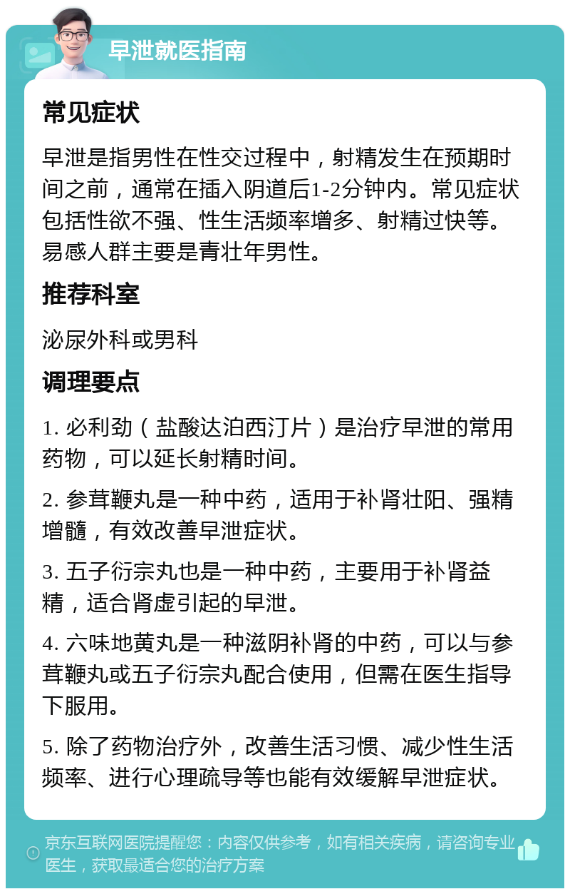 早泄就医指南 常见症状 早泄是指男性在性交过程中，射精发生在预期时间之前，通常在插入阴道后1-2分钟内。常见症状包括性欲不强、性生活频率增多、射精过快等。易感人群主要是青壮年男性。 推荐科室 泌尿外科或男科 调理要点 1. 必利劲（盐酸达泊西汀片）是治疗早泄的常用药物，可以延长射精时间。 2. 参茸鞭丸是一种中药，适用于补肾壮阳、强精增髓，有效改善早泄症状。 3. 五子衍宗丸也是一种中药，主要用于补肾益精，适合肾虚引起的早泄。 4. 六味地黄丸是一种滋阴补肾的中药，可以与参茸鞭丸或五子衍宗丸配合使用，但需在医生指导下服用。 5. 除了药物治疗外，改善生活习惯、减少性生活频率、进行心理疏导等也能有效缓解早泄症状。