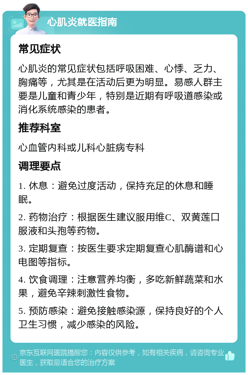 心肌炎就医指南 常见症状 心肌炎的常见症状包括呼吸困难、心悸、乏力、胸痛等，尤其是在活动后更为明显。易感人群主要是儿童和青少年，特别是近期有呼吸道感染或消化系统感染的患者。 推荐科室 心血管内科或儿科心脏病专科 调理要点 1. 休息：避免过度活动，保持充足的休息和睡眠。 2. 药物治疗：根据医生建议服用维C、双黄莲口服液和头孢等药物。 3. 定期复查：按医生要求定期复查心肌酶谱和心电图等指标。 4. 饮食调理：注意营养均衡，多吃新鲜蔬菜和水果，避免辛辣刺激性食物。 5. 预防感染：避免接触感染源，保持良好的个人卫生习惯，减少感染的风险。