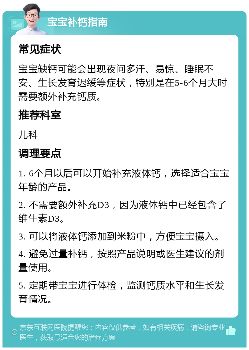 宝宝补钙指南 常见症状 宝宝缺钙可能会出现夜间多汗、易惊、睡眠不安、生长发育迟缓等症状，特别是在5-6个月大时需要额外补充钙质。 推荐科室 儿科 调理要点 1. 6个月以后可以开始补充液体钙，选择适合宝宝年龄的产品。 2. 不需要额外补充D3，因为液体钙中已经包含了维生素D3。 3. 可以将液体钙添加到米粉中，方便宝宝摄入。 4. 避免过量补钙，按照产品说明或医生建议的剂量使用。 5. 定期带宝宝进行体检，监测钙质水平和生长发育情况。