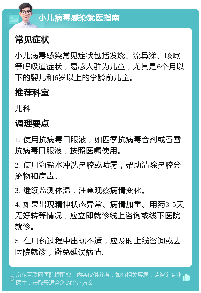 小儿病毒感染就医指南 常见症状 小儿病毒感染常见症状包括发烧、流鼻涕、咳嗽等呼吸道症状，易感人群为儿童，尤其是6个月以下的婴儿和6岁以上的学龄前儿童。 推荐科室 儿科 调理要点 1. 使用抗病毒口服液，如四季抗病毒合剂或香雪抗病毒口服液，按照医嘱使用。 2. 使用海盐水冲洗鼻腔或喷雾，帮助清除鼻腔分泌物和病毒。 3. 继续监测体温，注意观察病情变化。 4. 如果出现精神状态异常、病情加重、用药3-5天无好转等情况，应立即就诊线上咨询或线下医院就诊。 5. 在用药过程中出现不适，应及时上线咨询或去医院就诊，避免延误病情。