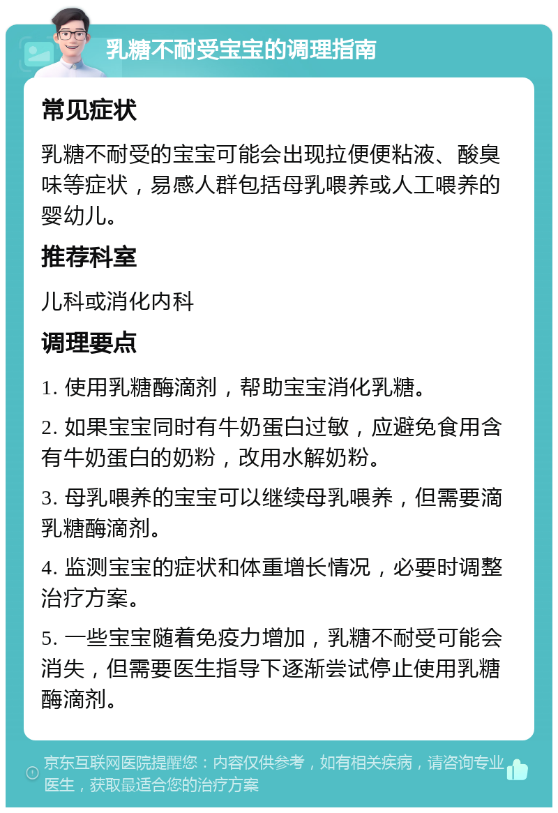 乳糖不耐受宝宝的调理指南 常见症状 乳糖不耐受的宝宝可能会出现拉便便粘液、酸臭味等症状，易感人群包括母乳喂养或人工喂养的婴幼儿。 推荐科室 儿科或消化内科 调理要点 1. 使用乳糖酶滴剂，帮助宝宝消化乳糖。 2. 如果宝宝同时有牛奶蛋白过敏，应避免食用含有牛奶蛋白的奶粉，改用水解奶粉。 3. 母乳喂养的宝宝可以继续母乳喂养，但需要滴乳糖酶滴剂。 4. 监测宝宝的症状和体重增长情况，必要时调整治疗方案。 5. 一些宝宝随着免疫力增加，乳糖不耐受可能会消失，但需要医生指导下逐渐尝试停止使用乳糖酶滴剂。