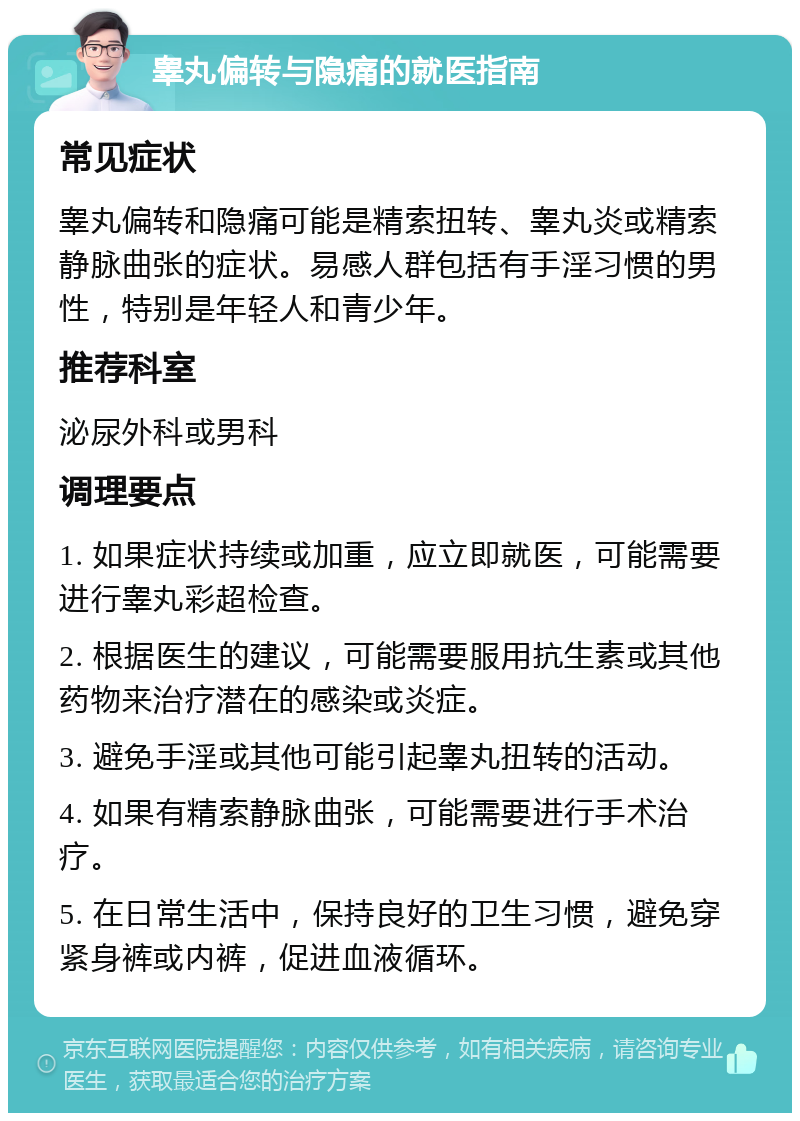 睾丸偏转与隐痛的就医指南 常见症状 睾丸偏转和隐痛可能是精索扭转、睾丸炎或精索静脉曲张的症状。易感人群包括有手淫习惯的男性，特别是年轻人和青少年。 推荐科室 泌尿外科或男科 调理要点 1. 如果症状持续或加重，应立即就医，可能需要进行睾丸彩超检查。 2. 根据医生的建议，可能需要服用抗生素或其他药物来治疗潜在的感染或炎症。 3. 避免手淫或其他可能引起睾丸扭转的活动。 4. 如果有精索静脉曲张，可能需要进行手术治疗。 5. 在日常生活中，保持良好的卫生习惯，避免穿紧身裤或内裤，促进血液循环。