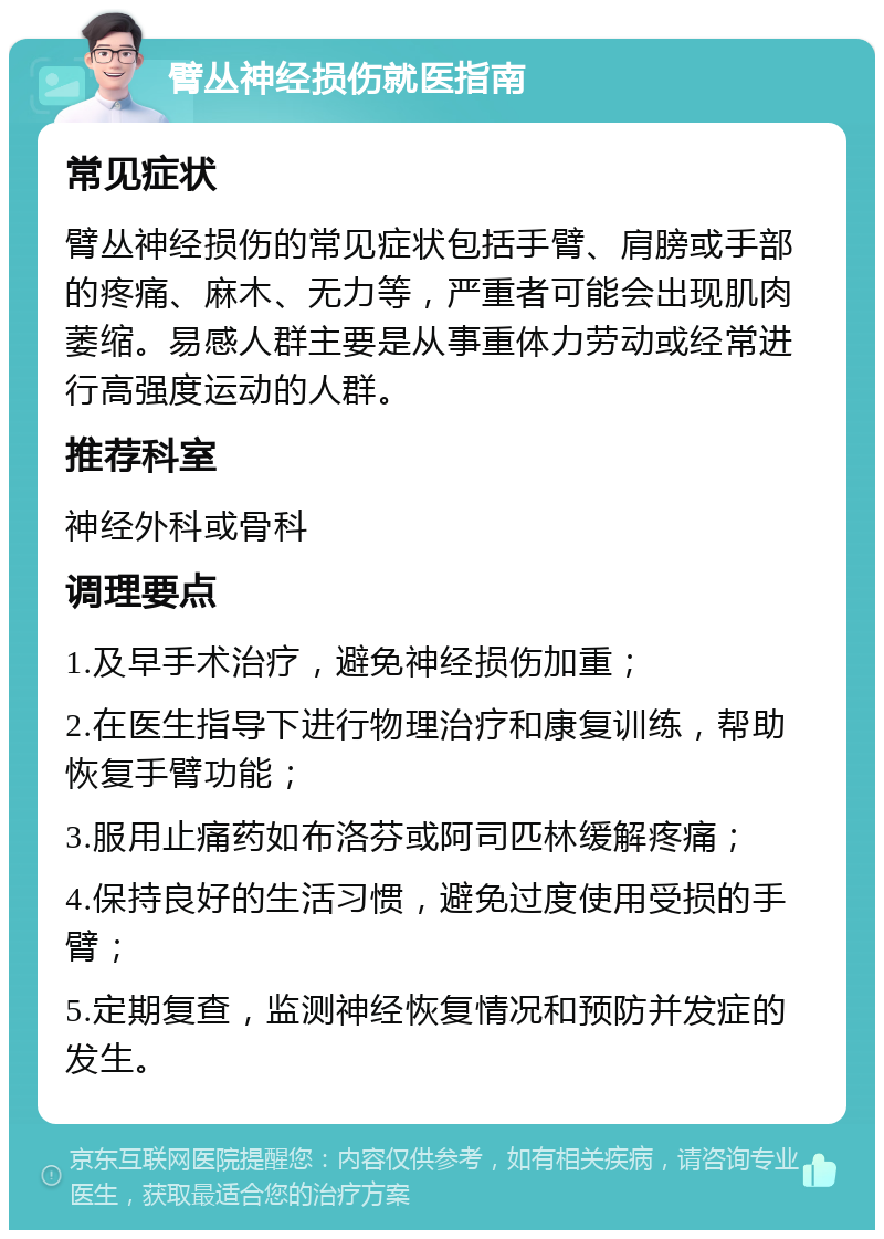 臂丛神经损伤就医指南 常见症状 臂丛神经损伤的常见症状包括手臂、肩膀或手部的疼痛、麻木、无力等，严重者可能会出现肌肉萎缩。易感人群主要是从事重体力劳动或经常进行高强度运动的人群。 推荐科室 神经外科或骨科 调理要点 1.及早手术治疗，避免神经损伤加重； 2.在医生指导下进行物理治疗和康复训练，帮助恢复手臂功能； 3.服用止痛药如布洛芬或阿司匹林缓解疼痛； 4.保持良好的生活习惯，避免过度使用受损的手臂； 5.定期复查，监测神经恢复情况和预防并发症的发生。