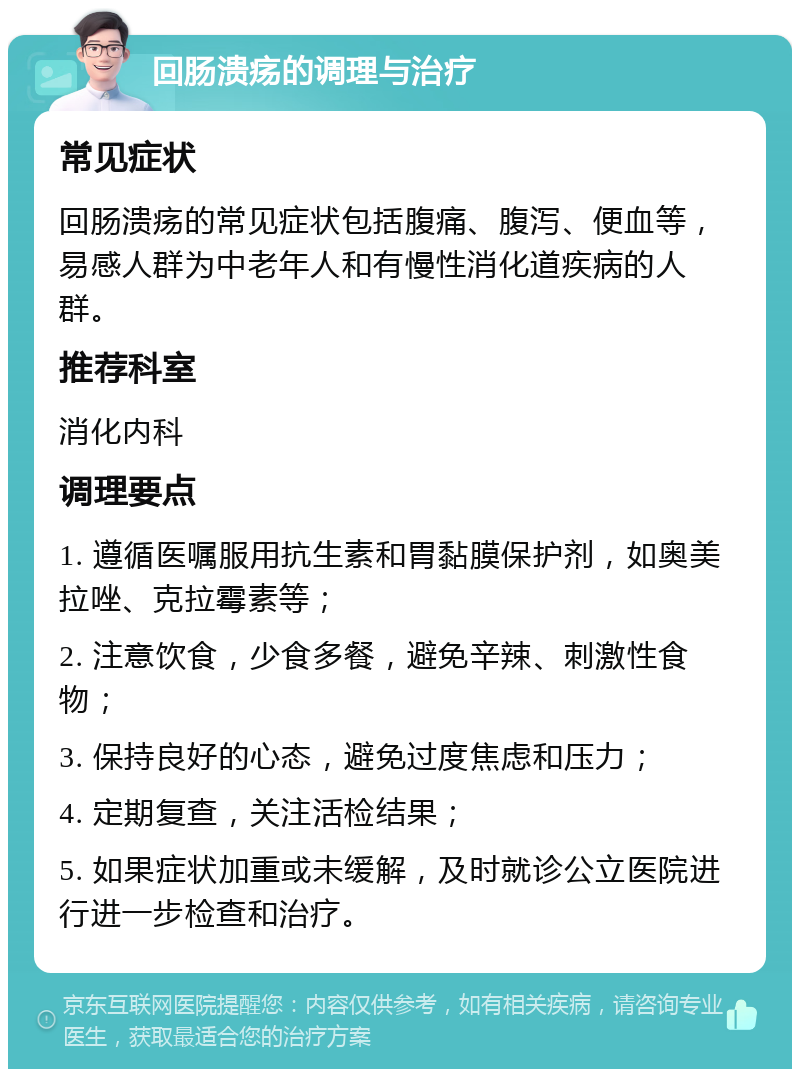 回肠溃疡的调理与治疗 常见症状 回肠溃疡的常见症状包括腹痛、腹泻、便血等，易感人群为中老年人和有慢性消化道疾病的人群。 推荐科室 消化内科 调理要点 1. 遵循医嘱服用抗生素和胃黏膜保护剂，如奥美拉唑、克拉霉素等； 2. 注意饮食，少食多餐，避免辛辣、刺激性食物； 3. 保持良好的心态，避免过度焦虑和压力； 4. 定期复查，关注活检结果； 5. 如果症状加重或未缓解，及时就诊公立医院进行进一步检查和治疗。