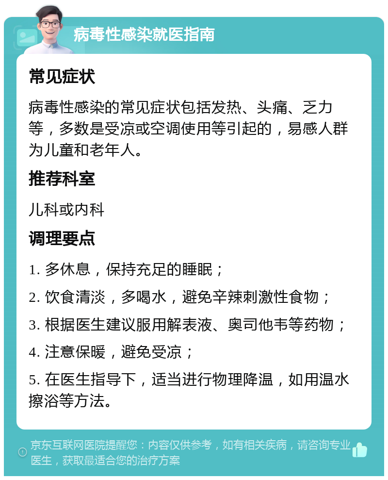 病毒性感染就医指南 常见症状 病毒性感染的常见症状包括发热、头痛、乏力等，多数是受凉或空调使用等引起的，易感人群为儿童和老年人。 推荐科室 儿科或内科 调理要点 1. 多休息，保持充足的睡眠； 2. 饮食清淡，多喝水，避免辛辣刺激性食物； 3. 根据医生建议服用解表液、奥司他韦等药物； 4. 注意保暖，避免受凉； 5. 在医生指导下，适当进行物理降温，如用温水擦浴等方法。