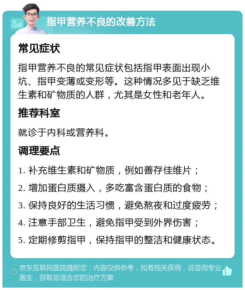 指甲营养不良的改善方法 常见症状 指甲营养不良的常见症状包括指甲表面出现小坑、指甲变薄或变形等。这种情况多见于缺乏维生素和矿物质的人群，尤其是女性和老年人。 推荐科室 就诊于内科或营养科。 调理要点 1. 补充维生素和矿物质，例如善存佳维片； 2. 增加蛋白质摄入，多吃富含蛋白质的食物； 3. 保持良好的生活习惯，避免熬夜和过度疲劳； 4. 注意手部卫生，避免指甲受到外界伤害； 5. 定期修剪指甲，保持指甲的整洁和健康状态。