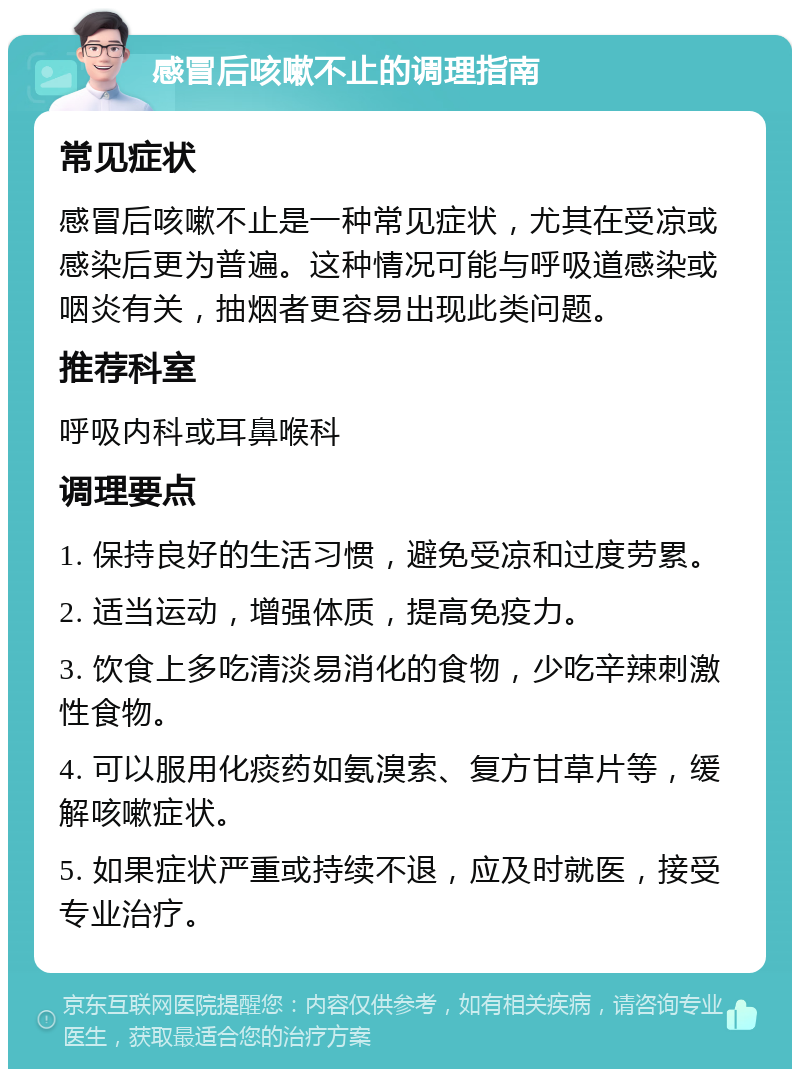 感冒后咳嗽不止的调理指南 常见症状 感冒后咳嗽不止是一种常见症状，尤其在受凉或感染后更为普遍。这种情况可能与呼吸道感染或咽炎有关，抽烟者更容易出现此类问题。 推荐科室 呼吸内科或耳鼻喉科 调理要点 1. 保持良好的生活习惯，避免受凉和过度劳累。 2. 适当运动，增强体质，提高免疫力。 3. 饮食上多吃清淡易消化的食物，少吃辛辣刺激性食物。 4. 可以服用化痰药如氨溴索、复方甘草片等，缓解咳嗽症状。 5. 如果症状严重或持续不退，应及时就医，接受专业治疗。