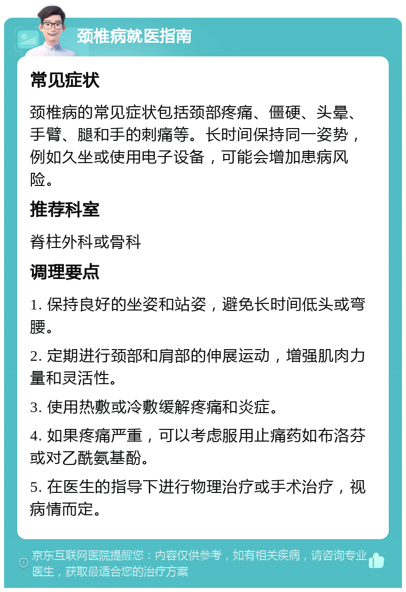 颈椎病就医指南 常见症状 颈椎病的常见症状包括颈部疼痛、僵硬、头晕、手臂、腿和手的刺痛等。长时间保持同一姿势，例如久坐或使用电子设备，可能会增加患病风险。 推荐科室 脊柱外科或骨科 调理要点 1. 保持良好的坐姿和站姿，避免长时间低头或弯腰。 2. 定期进行颈部和肩部的伸展运动，增强肌肉力量和灵活性。 3. 使用热敷或冷敷缓解疼痛和炎症。 4. 如果疼痛严重，可以考虑服用止痛药如布洛芬或对乙酰氨基酚。 5. 在医生的指导下进行物理治疗或手术治疗，视病情而定。