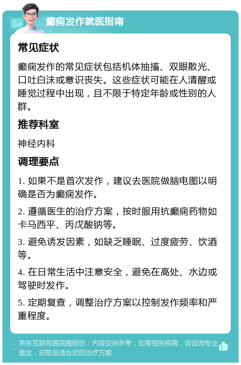 癫痫发作就医指南 常见症状 癫痫发作的常见症状包括机体抽搐、双眼散光、口吐白沫或意识丧失。这些症状可能在人清醒或睡觉过程中出现，且不限于特定年龄或性别的人群。 推荐科室 神经内科 调理要点 1. 如果不是首次发作，建议去医院做脑电图以明确是否为癫痫发作。 2. 遵循医生的治疗方案，按时服用抗癫痫药物如卡马西平、丙戊酸钠等。 3. 避免诱发因素，如缺乏睡眠、过度疲劳、饮酒等。 4. 在日常生活中注意安全，避免在高处、水边或驾驶时发作。 5. 定期复查，调整治疗方案以控制发作频率和严重程度。