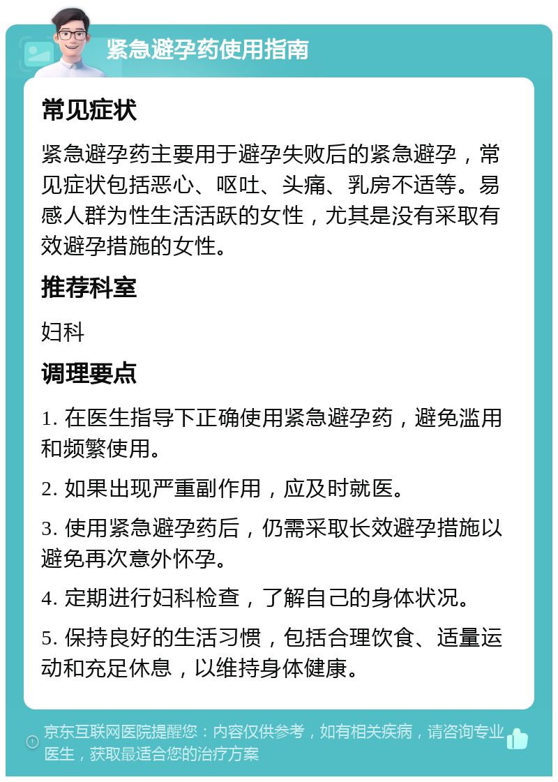 紧急避孕药使用指南 常见症状 紧急避孕药主要用于避孕失败后的紧急避孕，常见症状包括恶心、呕吐、头痛、乳房不适等。易感人群为性生活活跃的女性，尤其是没有采取有效避孕措施的女性。 推荐科室 妇科 调理要点 1. 在医生指导下正确使用紧急避孕药，避免滥用和频繁使用。 2. 如果出现严重副作用，应及时就医。 3. 使用紧急避孕药后，仍需采取长效避孕措施以避免再次意外怀孕。 4. 定期进行妇科检查，了解自己的身体状况。 5. 保持良好的生活习惯，包括合理饮食、适量运动和充足休息，以维持身体健康。