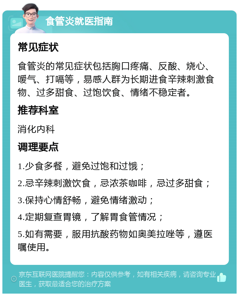 食管炎就医指南 常见症状 食管炎的常见症状包括胸口疼痛、反酸、烧心、嗳气、打嗝等，易感人群为长期进食辛辣刺激食物、过多甜食、过饱饮食、情绪不稳定者。 推荐科室 消化内科 调理要点 1.少食多餐，避免过饱和过饿； 2.忌辛辣刺激饮食，忌浓茶咖啡，忌过多甜食； 3.保持心情舒畅，避免情绪激动； 4.定期复查胃镜，了解胃食管情况； 5.如有需要，服用抗酸药物如奥美拉唑等，遵医嘱使用。