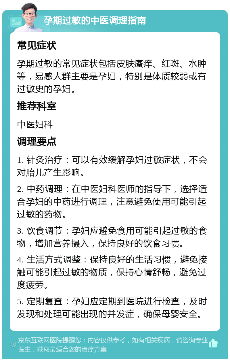 孕期过敏的中医调理指南 常见症状 孕期过敏的常见症状包括皮肤瘙痒、红斑、水肿等，易感人群主要是孕妇，特别是体质较弱或有过敏史的孕妇。 推荐科室 中医妇科 调理要点 1. 针灸治疗：可以有效缓解孕妇过敏症状，不会对胎儿产生影响。 2. 中药调理：在中医妇科医师的指导下，选择适合孕妇的中药进行调理，注意避免使用可能引起过敏的药物。 3. 饮食调节：孕妇应避免食用可能引起过敏的食物，增加营养摄入，保持良好的饮食习惯。 4. 生活方式调整：保持良好的生活习惯，避免接触可能引起过敏的物质，保持心情舒畅，避免过度疲劳。 5. 定期复查：孕妇应定期到医院进行检查，及时发现和处理可能出现的并发症，确保母婴安全。