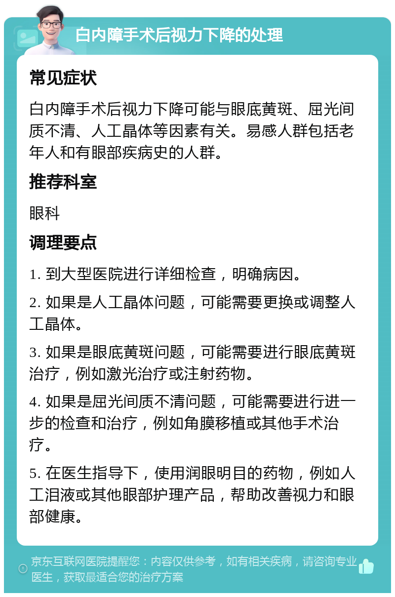 白内障手术后视力下降的处理 常见症状 白内障手术后视力下降可能与眼底黄斑、屈光间质不清、人工晶体等因素有关。易感人群包括老年人和有眼部疾病史的人群。 推荐科室 眼科 调理要点 1. 到大型医院进行详细检查，明确病因。 2. 如果是人工晶体问题，可能需要更换或调整人工晶体。 3. 如果是眼底黄斑问题，可能需要进行眼底黄斑治疗，例如激光治疗或注射药物。 4. 如果是屈光间质不清问题，可能需要进行进一步的检查和治疗，例如角膜移植或其他手术治疗。 5. 在医生指导下，使用润眼明目的药物，例如人工泪液或其他眼部护理产品，帮助改善视力和眼部健康。