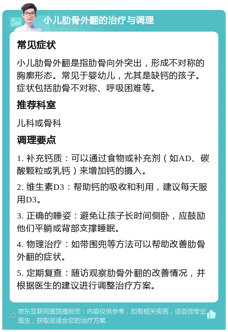 小儿肋骨外翻的治疗与调理 常见症状 小儿肋骨外翻是指肋骨向外突出，形成不对称的胸廓形态。常见于婴幼儿，尤其是缺钙的孩子。症状包括肋骨不对称、呼吸困难等。 推荐科室 儿科或骨科 调理要点 1. 补充钙质：可以通过食物或补充剂（如AD、碳酸颗粒或乳钙）来增加钙的摄入。 2. 维生素D3：帮助钙的吸收和利用，建议每天服用D3。 3. 正确的睡姿：避免让孩子长时间侧卧，应鼓励他们平躺或背部支撑睡眠。 4. 物理治疗：如带围兜等方法可以帮助改善肋骨外翻的症状。 5. 定期复查：随访观察肋骨外翻的改善情况，并根据医生的建议进行调整治疗方案。