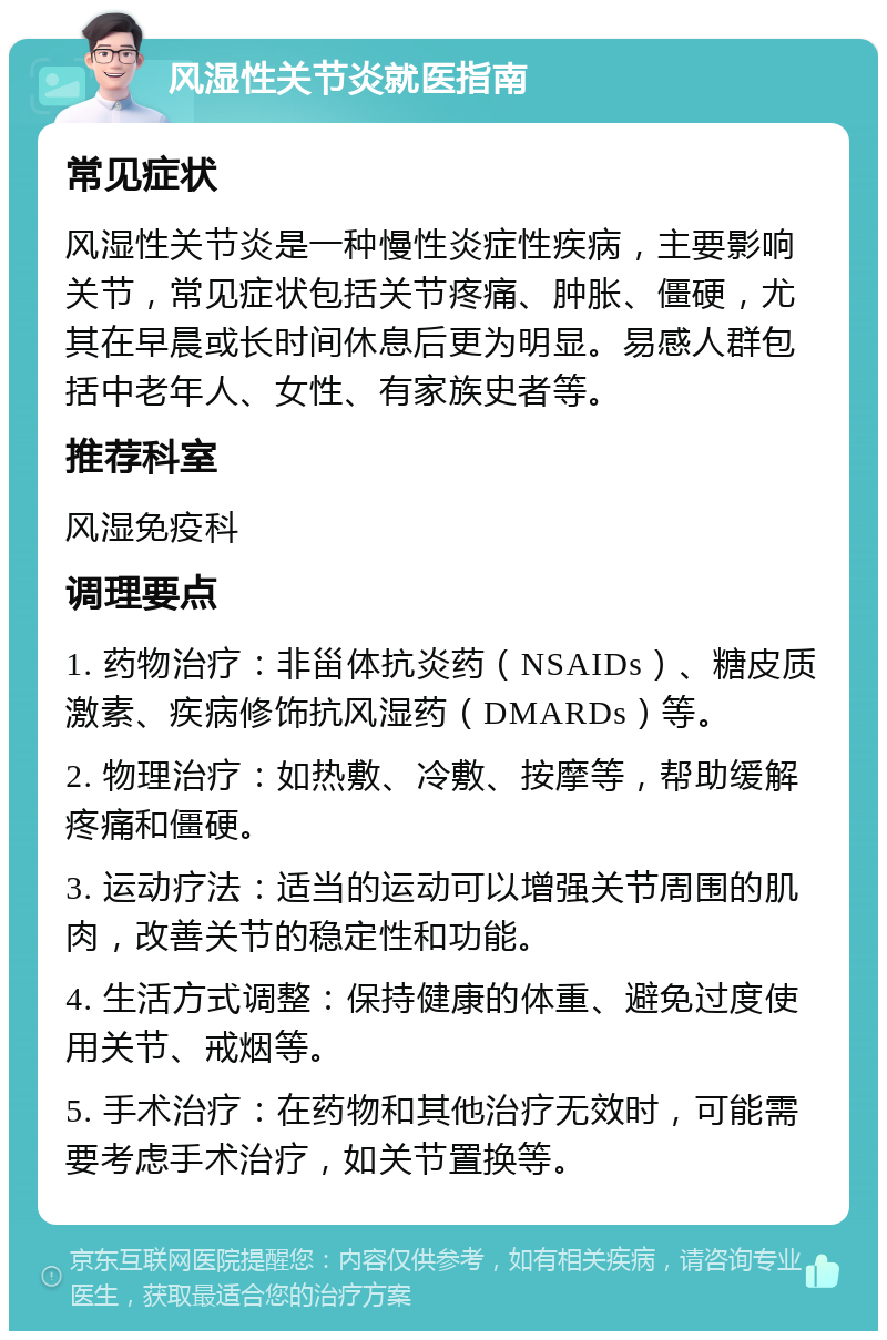 风湿性关节炎就医指南 常见症状 风湿性关节炎是一种慢性炎症性疾病，主要影响关节，常见症状包括关节疼痛、肿胀、僵硬，尤其在早晨或长时间休息后更为明显。易感人群包括中老年人、女性、有家族史者等。 推荐科室 风湿免疫科 调理要点 1. 药物治疗：非甾体抗炎药（NSAIDs）、糖皮质激素、疾病修饰抗风湿药（DMARDs）等。 2. 物理治疗：如热敷、冷敷、按摩等，帮助缓解疼痛和僵硬。 3. 运动疗法：适当的运动可以增强关节周围的肌肉，改善关节的稳定性和功能。 4. 生活方式调整：保持健康的体重、避免过度使用关节、戒烟等。 5. 手术治疗：在药物和其他治疗无效时，可能需要考虑手术治疗，如关节置换等。