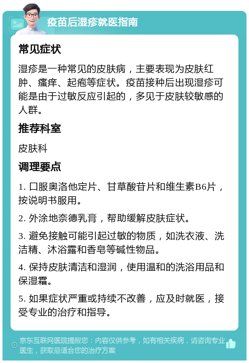 疫苗后湿疹就医指南 常见症状 湿疹是一种常见的皮肤病，主要表现为皮肤红肿、瘙痒、起疱等症状。疫苗接种后出现湿疹可能是由于过敏反应引起的，多见于皮肤较敏感的人群。 推荐科室 皮肤科 调理要点 1. 口服奥洛他定片、甘草酸苷片和维生素B6片，按说明书服用。 2. 外涂地奈德乳膏，帮助缓解皮肤症状。 3. 避免接触可能引起过敏的物质，如洗衣液、洗洁精、沐浴露和香皂等碱性物品。 4. 保持皮肤清洁和湿润，使用温和的洗浴用品和保湿霜。 5. 如果症状严重或持续不改善，应及时就医，接受专业的治疗和指导。