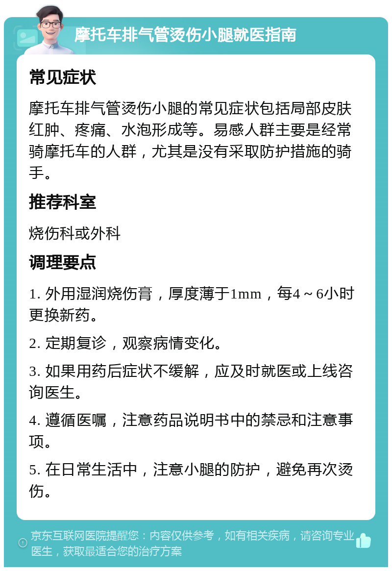 摩托车排气管烫伤小腿就医指南 常见症状 摩托车排气管烫伤小腿的常见症状包括局部皮肤红肿、疼痛、水泡形成等。易感人群主要是经常骑摩托车的人群，尤其是没有采取防护措施的骑手。 推荐科室 烧伤科或外科 调理要点 1. 外用湿润烧伤膏，厚度薄于1mm，每4～6小时更换新药。 2. 定期复诊，观察病情变化。 3. 如果用药后症状不缓解，应及时就医或上线咨询医生。 4. 遵循医嘱，注意药品说明书中的禁忌和注意事项。 5. 在日常生活中，注意小腿的防护，避免再次烫伤。