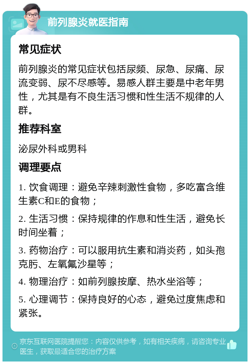 前列腺炎就医指南 常见症状 前列腺炎的常见症状包括尿频、尿急、尿痛、尿流变弱、尿不尽感等。易感人群主要是中老年男性，尤其是有不良生活习惯和性生活不规律的人群。 推荐科室 泌尿外科或男科 调理要点 1. 饮食调理：避免辛辣刺激性食物，多吃富含维生素C和E的食物； 2. 生活习惯：保持规律的作息和性生活，避免长时间坐着； 3. 药物治疗：可以服用抗生素和消炎药，如头孢克肟、左氧氟沙星等； 4. 物理治疗：如前列腺按摩、热水坐浴等； 5. 心理调节：保持良好的心态，避免过度焦虑和紧张。