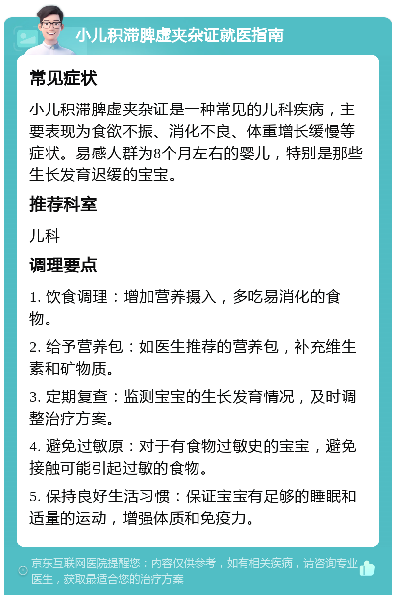 小儿积滞脾虚夹杂证就医指南 常见症状 小儿积滞脾虚夹杂证是一种常见的儿科疾病，主要表现为食欲不振、消化不良、体重增长缓慢等症状。易感人群为8个月左右的婴儿，特别是那些生长发育迟缓的宝宝。 推荐科室 儿科 调理要点 1. 饮食调理：增加营养摄入，多吃易消化的食物。 2. 给予营养包：如医生推荐的营养包，补充维生素和矿物质。 3. 定期复查：监测宝宝的生长发育情况，及时调整治疗方案。 4. 避免过敏原：对于有食物过敏史的宝宝，避免接触可能引起过敏的食物。 5. 保持良好生活习惯：保证宝宝有足够的睡眠和适量的运动，增强体质和免疫力。