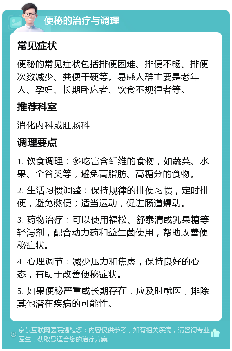 便秘的治疗与调理 常见症状 便秘的常见症状包括排便困难、排便不畅、排便次数减少、粪便干硬等。易感人群主要是老年人、孕妇、长期卧床者、饮食不规律者等。 推荐科室 消化内科或肛肠科 调理要点 1. 饮食调理：多吃富含纤维的食物，如蔬菜、水果、全谷类等，避免高脂肪、高糖分的食物。 2. 生活习惯调整：保持规律的排便习惯，定时排便，避免憋便；适当运动，促进肠道蠕动。 3. 药物治疗：可以使用福松、舒泰清或乳果糖等轻泻剂，配合动力药和益生菌使用，帮助改善便秘症状。 4. 心理调节：减少压力和焦虑，保持良好的心态，有助于改善便秘症状。 5. 如果便秘严重或长期存在，应及时就医，排除其他潜在疾病的可能性。