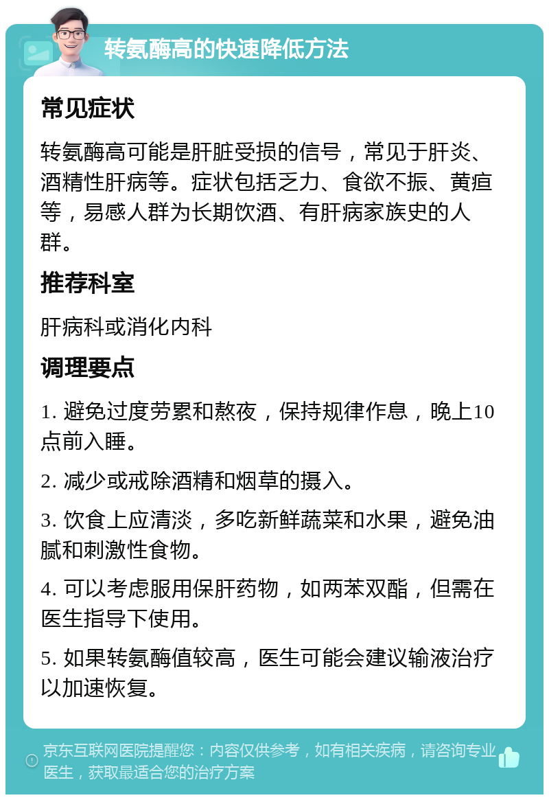 转氨酶高的快速降低方法 常见症状 转氨酶高可能是肝脏受损的信号，常见于肝炎、酒精性肝病等。症状包括乏力、食欲不振、黄疸等，易感人群为长期饮酒、有肝病家族史的人群。 推荐科室 肝病科或消化内科 调理要点 1. 避免过度劳累和熬夜，保持规律作息，晚上10点前入睡。 2. 减少或戒除酒精和烟草的摄入。 3. 饮食上应清淡，多吃新鲜蔬菜和水果，避免油腻和刺激性食物。 4. 可以考虑服用保肝药物，如两苯双酯，但需在医生指导下使用。 5. 如果转氨酶值较高，医生可能会建议输液治疗以加速恢复。