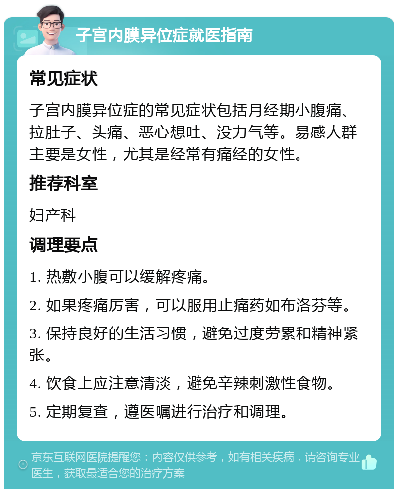 子宫内膜异位症就医指南 常见症状 子宫内膜异位症的常见症状包括月经期小腹痛、拉肚子、头痛、恶心想吐、没力气等。易感人群主要是女性，尤其是经常有痛经的女性。 推荐科室 妇产科 调理要点 1. 热敷小腹可以缓解疼痛。 2. 如果疼痛厉害，可以服用止痛药如布洛芬等。 3. 保持良好的生活习惯，避免过度劳累和精神紧张。 4. 饮食上应注意清淡，避免辛辣刺激性食物。 5. 定期复查，遵医嘱进行治疗和调理。