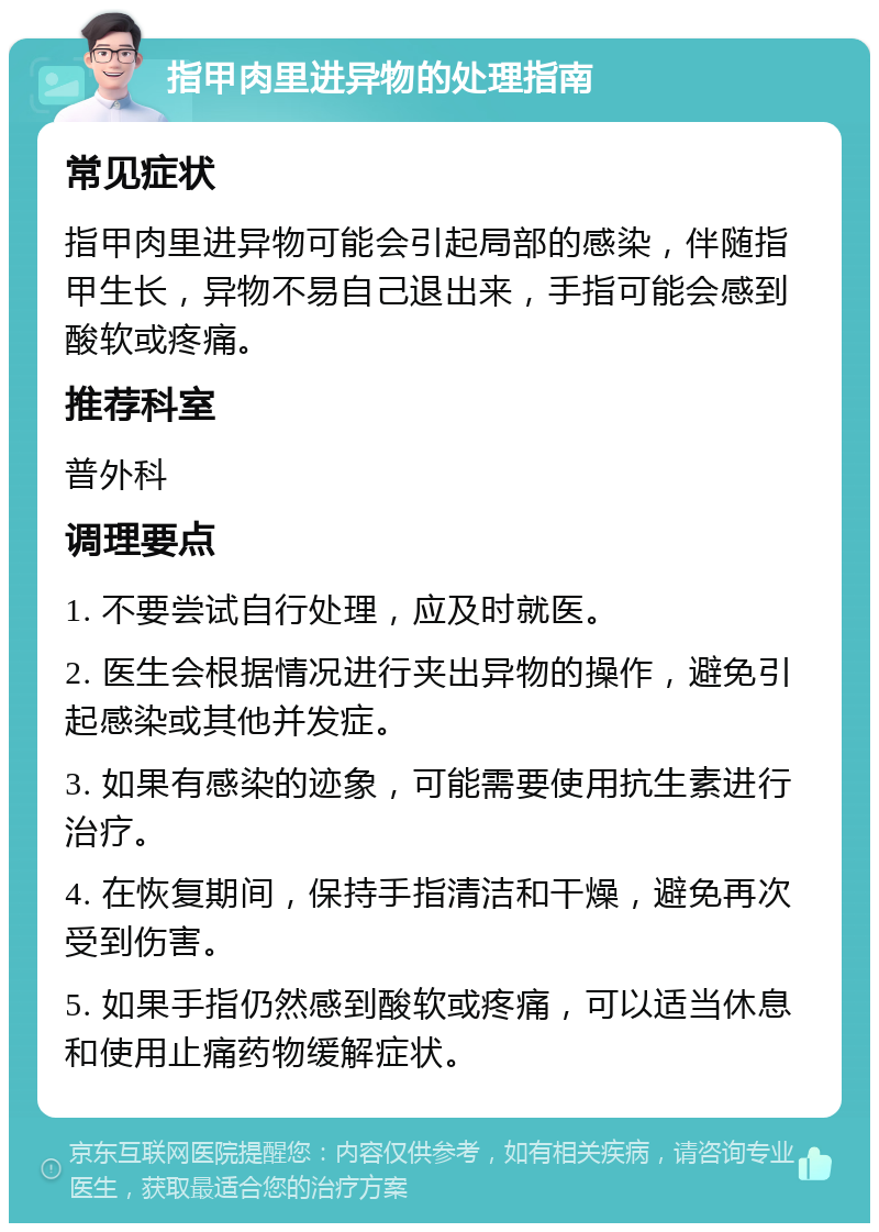 指甲肉里进异物的处理指南 常见症状 指甲肉里进异物可能会引起局部的感染，伴随指甲生长，异物不易自己退出来，手指可能会感到酸软或疼痛。 推荐科室 普外科 调理要点 1. 不要尝试自行处理，应及时就医。 2. 医生会根据情况进行夹出异物的操作，避免引起感染或其他并发症。 3. 如果有感染的迹象，可能需要使用抗生素进行治疗。 4. 在恢复期间，保持手指清洁和干燥，避免再次受到伤害。 5. 如果手指仍然感到酸软或疼痛，可以适当休息和使用止痛药物缓解症状。