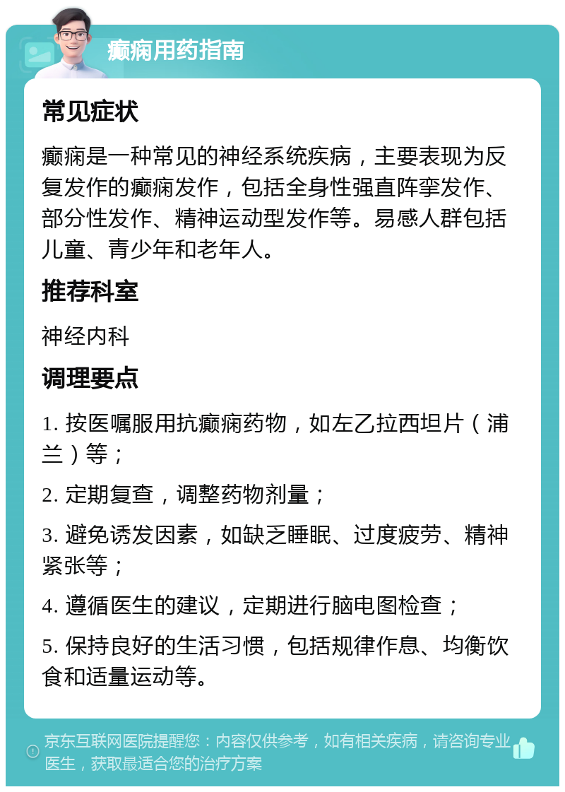 癫痫用药指南 常见症状 癫痫是一种常见的神经系统疾病，主要表现为反复发作的癫痫发作，包括全身性强直阵挛发作、部分性发作、精神运动型发作等。易感人群包括儿童、青少年和老年人。 推荐科室 神经内科 调理要点 1. 按医嘱服用抗癫痫药物，如左乙拉西坦片（浦兰）等； 2. 定期复查，调整药物剂量； 3. 避免诱发因素，如缺乏睡眠、过度疲劳、精神紧张等； 4. 遵循医生的建议，定期进行脑电图检查； 5. 保持良好的生活习惯，包括规律作息、均衡饮食和适量运动等。