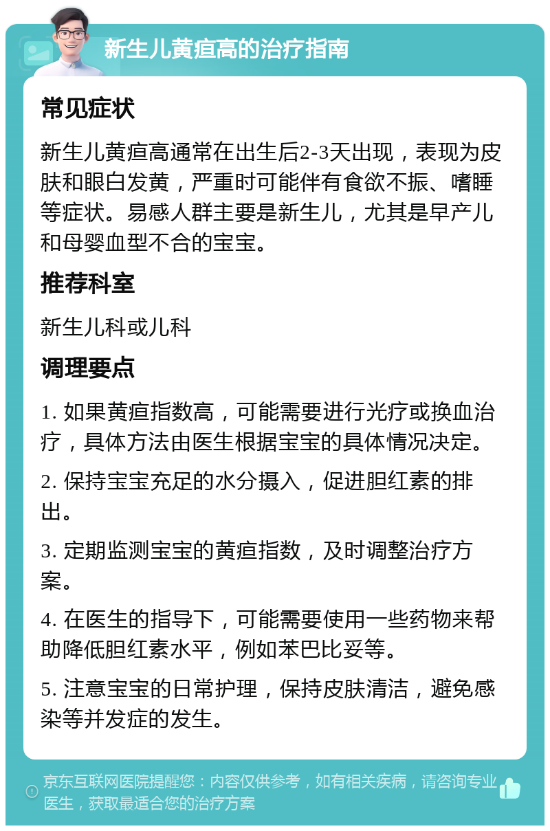 新生儿黄疸高的治疗指南 常见症状 新生儿黄疸高通常在出生后2-3天出现，表现为皮肤和眼白发黄，严重时可能伴有食欲不振、嗜睡等症状。易感人群主要是新生儿，尤其是早产儿和母婴血型不合的宝宝。 推荐科室 新生儿科或儿科 调理要点 1. 如果黄疸指数高，可能需要进行光疗或换血治疗，具体方法由医生根据宝宝的具体情况决定。 2. 保持宝宝充足的水分摄入，促进胆红素的排出。 3. 定期监测宝宝的黄疸指数，及时调整治疗方案。 4. 在医生的指导下，可能需要使用一些药物来帮助降低胆红素水平，例如苯巴比妥等。 5. 注意宝宝的日常护理，保持皮肤清洁，避免感染等并发症的发生。