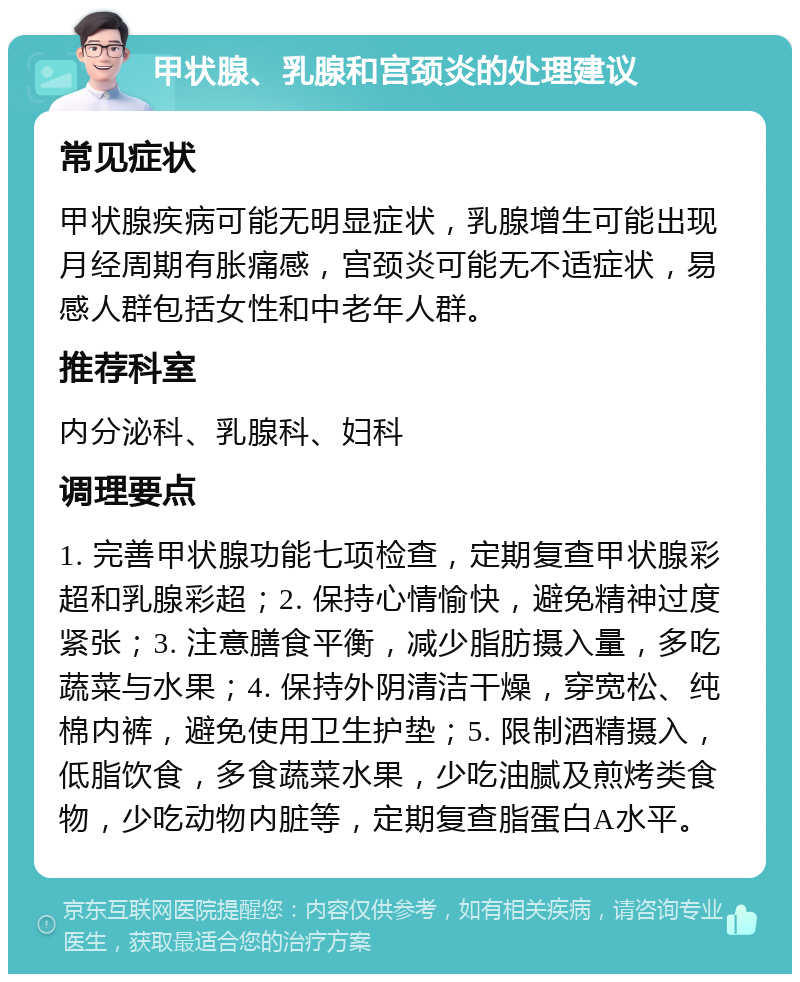 甲状腺、乳腺和宫颈炎的处理建议 常见症状 甲状腺疾病可能无明显症状，乳腺增生可能出现月经周期有胀痛感，宫颈炎可能无不适症状，易感人群包括女性和中老年人群。 推荐科室 内分泌科、乳腺科、妇科 调理要点 1. 完善甲状腺功能七项检查，定期复查甲状腺彩超和乳腺彩超；2. 保持心情愉快，避免精神过度紧张；3. 注意膳食平衡，减少脂肪摄入量，多吃蔬菜与水果；4. 保持外阴清洁干燥，穿宽松、纯棉内裤，避免使用卫生护垫；5. 限制酒精摄入，低脂饮食，多食蔬菜水果，少吃油腻及煎烤类食物，少吃动物内脏等，定期复查脂蛋白A水平。