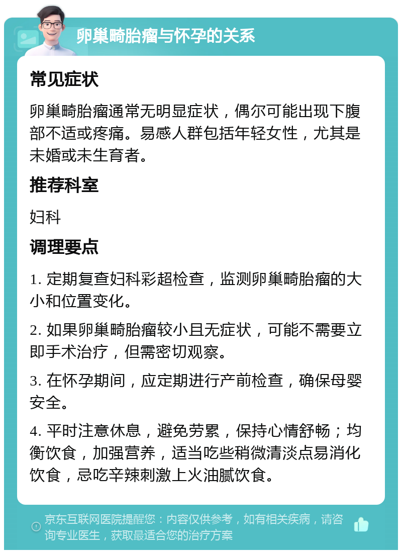 卵巢畸胎瘤与怀孕的关系 常见症状 卵巢畸胎瘤通常无明显症状，偶尔可能出现下腹部不适或疼痛。易感人群包括年轻女性，尤其是未婚或未生育者。 推荐科室 妇科 调理要点 1. 定期复查妇科彩超检查，监测卵巢畸胎瘤的大小和位置变化。 2. 如果卵巢畸胎瘤较小且无症状，可能不需要立即手术治疗，但需密切观察。 3. 在怀孕期间，应定期进行产前检查，确保母婴安全。 4. 平时注意休息，避免劳累，保持心情舒畅；均衡饮食，加强营养，适当吃些稍微清淡点易消化饮食，忌吃辛辣刺激上火油腻饮食。