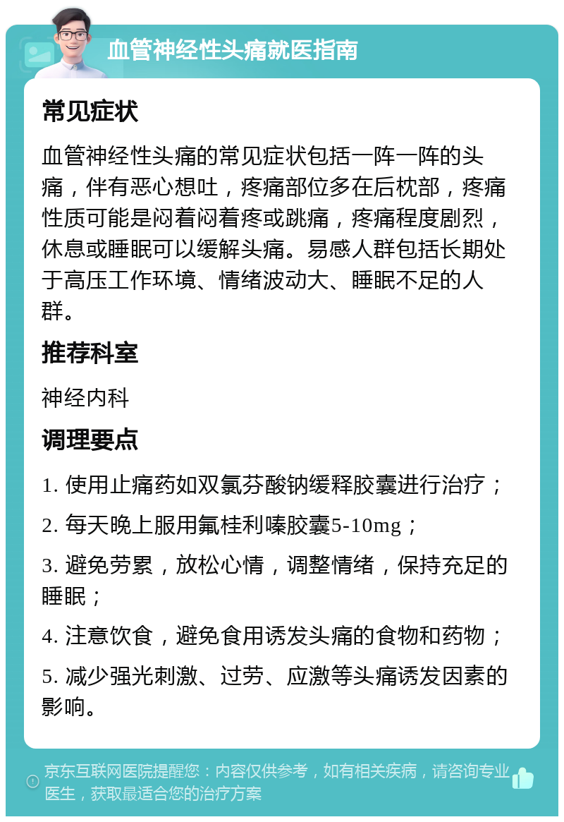 血管神经性头痛就医指南 常见症状 血管神经性头痛的常见症状包括一阵一阵的头痛，伴有恶心想吐，疼痛部位多在后枕部，疼痛性质可能是闷着闷着疼或跳痛，疼痛程度剧烈，休息或睡眠可以缓解头痛。易感人群包括长期处于高压工作环境、情绪波动大、睡眠不足的人群。 推荐科室 神经内科 调理要点 1. 使用止痛药如双氯芬酸钠缓释胶囊进行治疗； 2. 每天晚上服用氟桂利嗪胶囊5-10mg； 3. 避免劳累，放松心情，调整情绪，保持充足的睡眠； 4. 注意饮食，避免食用诱发头痛的食物和药物； 5. 减少强光刺激、过劳、应激等头痛诱发因素的影响。