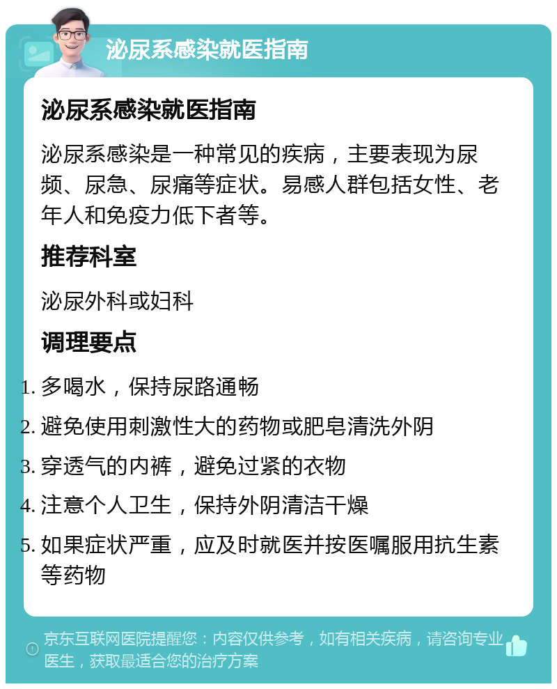 泌尿系感染就医指南 泌尿系感染就医指南 泌尿系感染是一种常见的疾病，主要表现为尿频、尿急、尿痛等症状。易感人群包括女性、老年人和免疫力低下者等。 推荐科室 泌尿外科或妇科 调理要点 多喝水，保持尿路通畅 避免使用刺激性大的药物或肥皂清洗外阴 穿透气的内裤，避免过紧的衣物 注意个人卫生，保持外阴清洁干燥 如果症状严重，应及时就医并按医嘱服用抗生素等药物