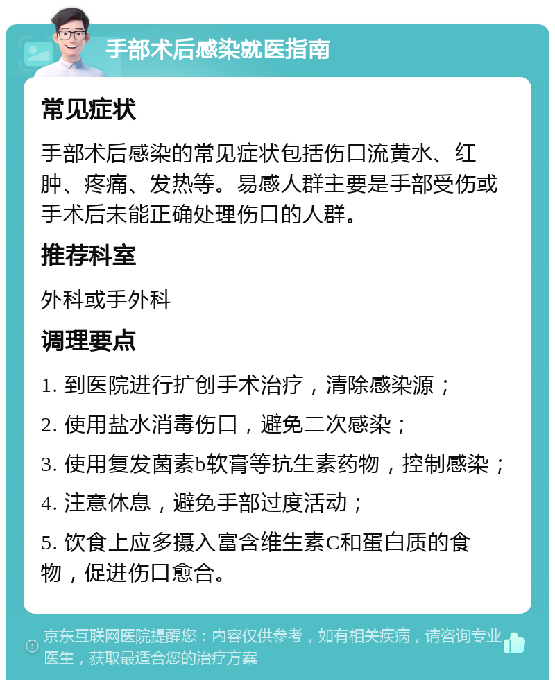 手部术后感染就医指南 常见症状 手部术后感染的常见症状包括伤口流黄水、红肿、疼痛、发热等。易感人群主要是手部受伤或手术后未能正确处理伤口的人群。 推荐科室 外科或手外科 调理要点 1. 到医院进行扩创手术治疗，清除感染源； 2. 使用盐水消毒伤口，避免二次感染； 3. 使用复发菌素b软膏等抗生素药物，控制感染； 4. 注意休息，避免手部过度活动； 5. 饮食上应多摄入富含维生素C和蛋白质的食物，促进伤口愈合。