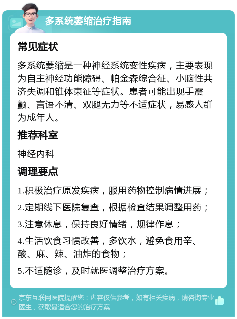 多系统萎缩治疗指南 常见症状 多系统萎缩是一种神经系统变性疾病，主要表现为自主神经功能障碍、帕金森综合征、小脑性共济失调和锥体束征等症状。患者可能出现手震颤、言语不清、双腿无力等不适症状，易感人群为成年人。 推荐科室 神经内科 调理要点 1.积极治疗原发疾病，服用药物控制病情进展； 2.定期线下医院复查，根据检查结果调整用药； 3.注意休息，保持良好情绪，规律作息； 4.生活饮食习惯改善，多饮水，避免食用辛、酸、麻、辣、油炸的食物； 5.不适随诊，及时就医调整治疗方案。