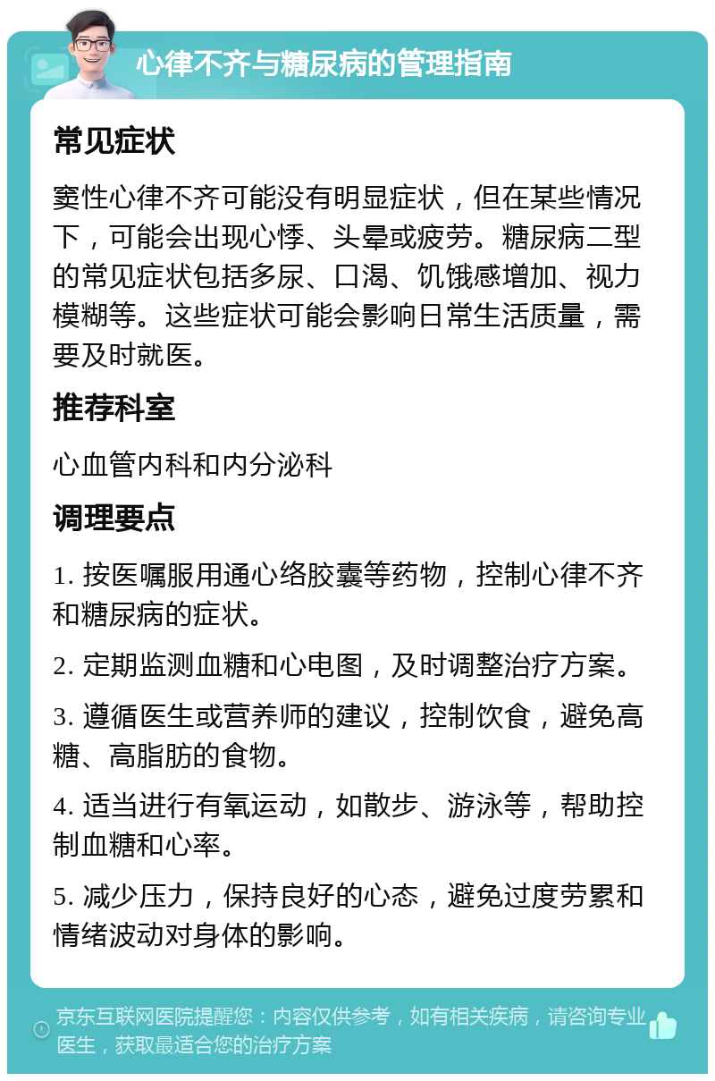 心律不齐与糖尿病的管理指南 常见症状 窦性心律不齐可能没有明显症状，但在某些情况下，可能会出现心悸、头晕或疲劳。糖尿病二型的常见症状包括多尿、口渴、饥饿感增加、视力模糊等。这些症状可能会影响日常生活质量，需要及时就医。 推荐科室 心血管内科和内分泌科 调理要点 1. 按医嘱服用通心络胶囊等药物，控制心律不齐和糖尿病的症状。 2. 定期监测血糖和心电图，及时调整治疗方案。 3. 遵循医生或营养师的建议，控制饮食，避免高糖、高脂肪的食物。 4. 适当进行有氧运动，如散步、游泳等，帮助控制血糖和心率。 5. 减少压力，保持良好的心态，避免过度劳累和情绪波动对身体的影响。