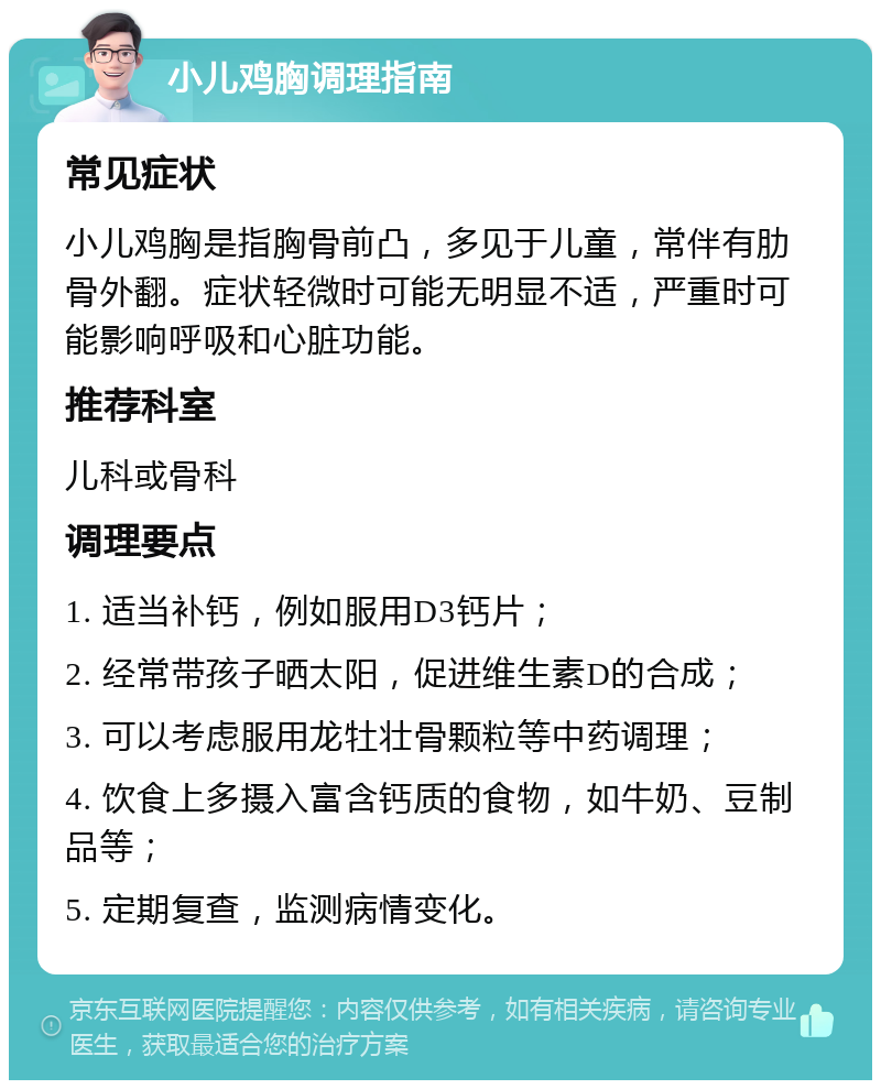 小儿鸡胸调理指南 常见症状 小儿鸡胸是指胸骨前凸，多见于儿童，常伴有肋骨外翻。症状轻微时可能无明显不适，严重时可能影响呼吸和心脏功能。 推荐科室 儿科或骨科 调理要点 1. 适当补钙，例如服用D3钙片； 2. 经常带孩子晒太阳，促进维生素D的合成； 3. 可以考虑服用龙牡壮骨颗粒等中药调理； 4. 饮食上多摄入富含钙质的食物，如牛奶、豆制品等； 5. 定期复查，监测病情变化。