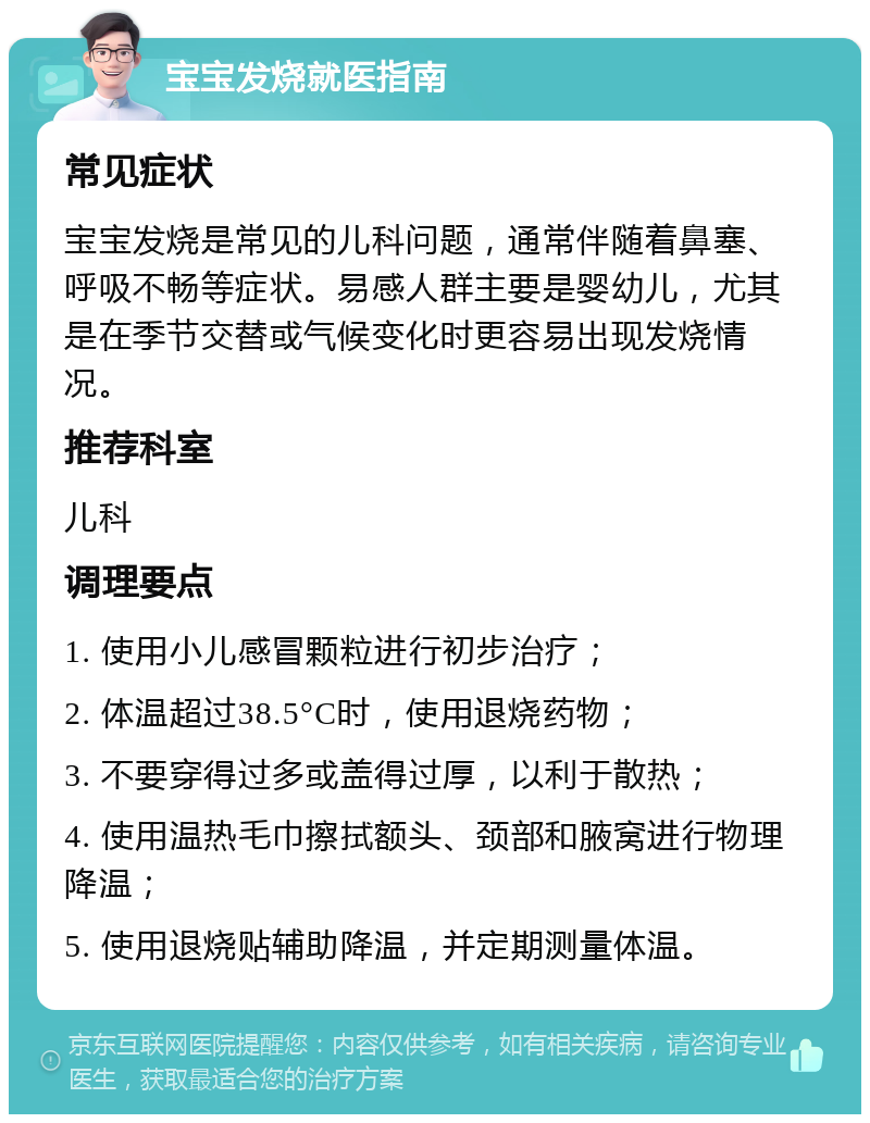 宝宝发烧就医指南 常见症状 宝宝发烧是常见的儿科问题，通常伴随着鼻塞、呼吸不畅等症状。易感人群主要是婴幼儿，尤其是在季节交替或气候变化时更容易出现发烧情况。 推荐科室 儿科 调理要点 1. 使用小儿感冒颗粒进行初步治疗； 2. 体温超过38.5°C时，使用退烧药物； 3. 不要穿得过多或盖得过厚，以利于散热； 4. 使用温热毛巾擦拭额头、颈部和腋窝进行物理降温； 5. 使用退烧贴辅助降温，并定期测量体温。