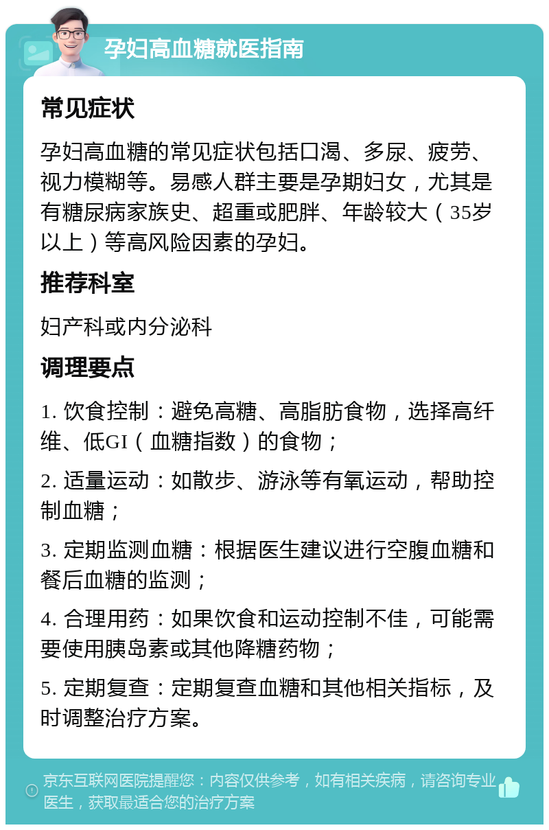 孕妇高血糖就医指南 常见症状 孕妇高血糖的常见症状包括口渴、多尿、疲劳、视力模糊等。易感人群主要是孕期妇女，尤其是有糖尿病家族史、超重或肥胖、年龄较大（35岁以上）等高风险因素的孕妇。 推荐科室 妇产科或内分泌科 调理要点 1. 饮食控制：避免高糖、高脂肪食物，选择高纤维、低GI（血糖指数）的食物； 2. 适量运动：如散步、游泳等有氧运动，帮助控制血糖； 3. 定期监测血糖：根据医生建议进行空腹血糖和餐后血糖的监测； 4. 合理用药：如果饮食和运动控制不佳，可能需要使用胰岛素或其他降糖药物； 5. 定期复查：定期复查血糖和其他相关指标，及时调整治疗方案。