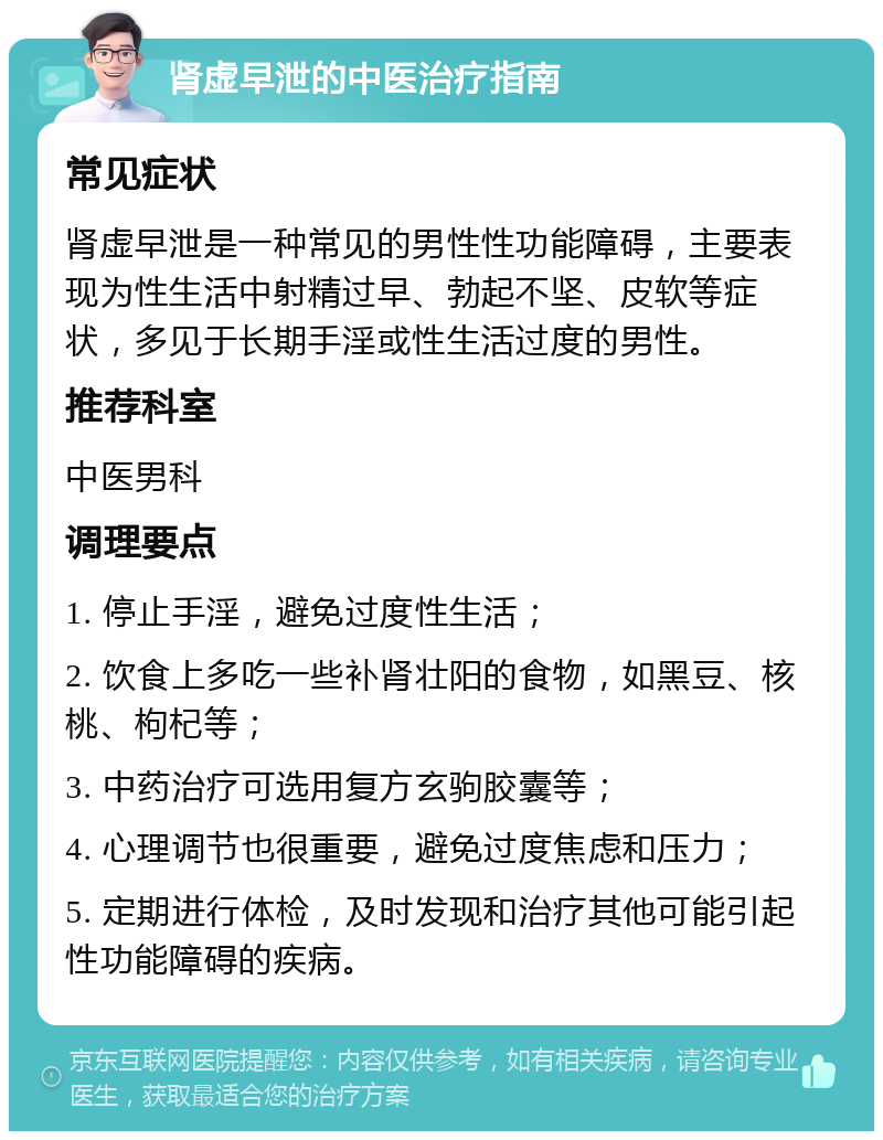 肾虚早泄的中医治疗指南 常见症状 肾虚早泄是一种常见的男性性功能障碍，主要表现为性生活中射精过早、勃起不坚、皮软等症状，多见于长期手淫或性生活过度的男性。 推荐科室 中医男科 调理要点 1. 停止手淫，避免过度性生活； 2. 饮食上多吃一些补肾壮阳的食物，如黑豆、核桃、枸杞等； 3. 中药治疗可选用复方玄驹胶囊等； 4. 心理调节也很重要，避免过度焦虑和压力； 5. 定期进行体检，及时发现和治疗其他可能引起性功能障碍的疾病。