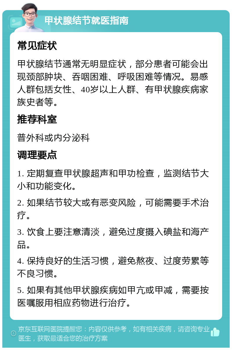 甲状腺结节就医指南 常见症状 甲状腺结节通常无明显症状，部分患者可能会出现颈部肿块、吞咽困难、呼吸困难等情况。易感人群包括女性、40岁以上人群、有甲状腺疾病家族史者等。 推荐科室 普外科或内分泌科 调理要点 1. 定期复查甲状腺超声和甲功检查，监测结节大小和功能变化。 2. 如果结节较大或有恶变风险，可能需要手术治疗。 3. 饮食上要注意清淡，避免过度摄入碘盐和海产品。 4. 保持良好的生活习惯，避免熬夜、过度劳累等不良习惯。 5. 如果有其他甲状腺疾病如甲亢或甲减，需要按医嘱服用相应药物进行治疗。