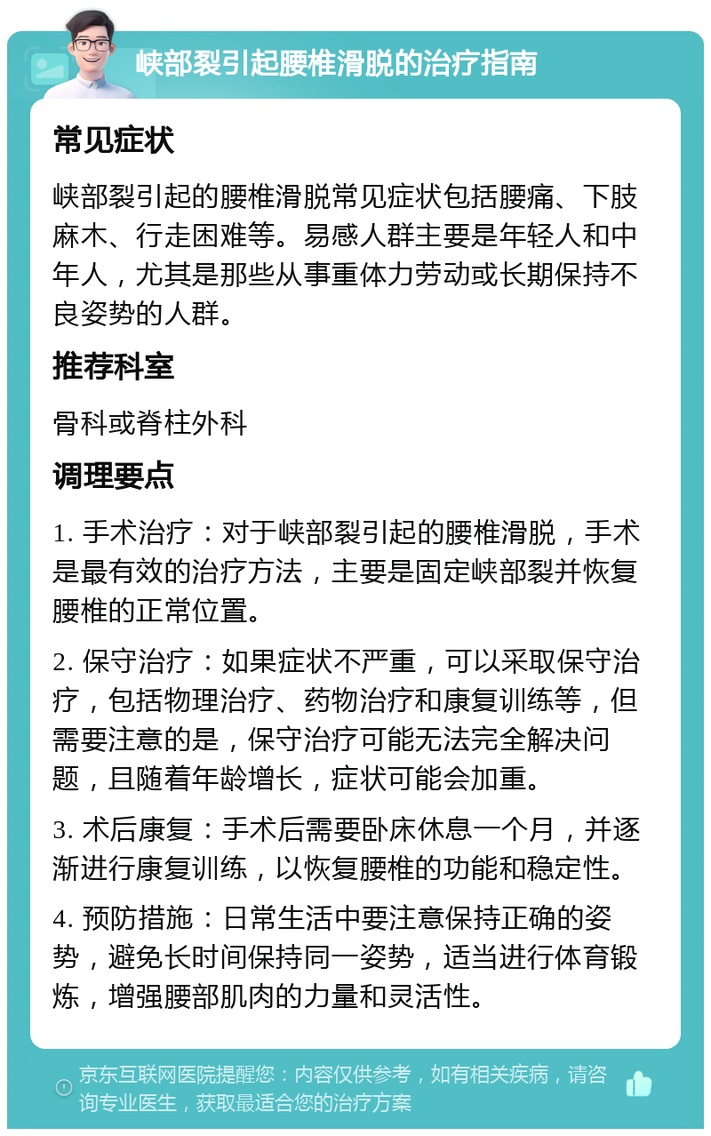 峡部裂引起腰椎滑脱的治疗指南 常见症状 峡部裂引起的腰椎滑脱常见症状包括腰痛、下肢麻木、行走困难等。易感人群主要是年轻人和中年人，尤其是那些从事重体力劳动或长期保持不良姿势的人群。 推荐科室 骨科或脊柱外科 调理要点 1. 手术治疗：对于峡部裂引起的腰椎滑脱，手术是最有效的治疗方法，主要是固定峡部裂并恢复腰椎的正常位置。 2. 保守治疗：如果症状不严重，可以采取保守治疗，包括物理治疗、药物治疗和康复训练等，但需要注意的是，保守治疗可能无法完全解决问题，且随着年龄增长，症状可能会加重。 3. 术后康复：手术后需要卧床休息一个月，并逐渐进行康复训练，以恢复腰椎的功能和稳定性。 4. 预防措施：日常生活中要注意保持正确的姿势，避免长时间保持同一姿势，适当进行体育锻炼，增强腰部肌肉的力量和灵活性。