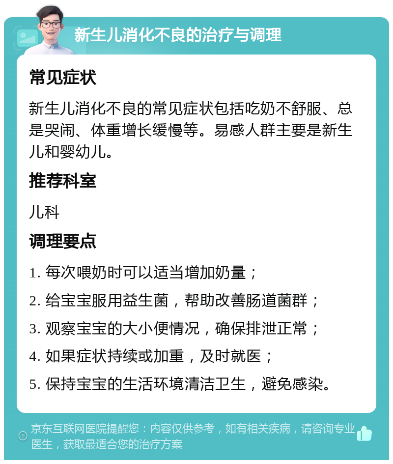 新生儿消化不良的治疗与调理 常见症状 新生儿消化不良的常见症状包括吃奶不舒服、总是哭闹、体重增长缓慢等。易感人群主要是新生儿和婴幼儿。 推荐科室 儿科 调理要点 1. 每次喂奶时可以适当增加奶量； 2. 给宝宝服用益生菌，帮助改善肠道菌群； 3. 观察宝宝的大小便情况，确保排泄正常； 4. 如果症状持续或加重，及时就医； 5. 保持宝宝的生活环境清洁卫生，避免感染。